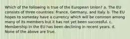 Which of the following is true of the European Union? a. The EU consists of three countries: France, Germany, and Italy. b. The EU hopes to someday have a currency which will be common among many of its members but it has not yet been successful. c. Membership in the EU has been declining in recent years. d. None of the above are true.