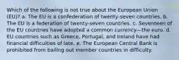 Which of the following is not true about the European Union (EU)? a. The EU is a confederation of twenty-seven countries. b. The EU is a federation of twenty-seven countries. c. Seventeen of the EU countries have adopted a common currency—the euro. d. EU countries such as Greece, Portugal, and Ireland have had financial difficulties of late. e. The European Central Bank is prohibited from bailing out member countries in difficulty.