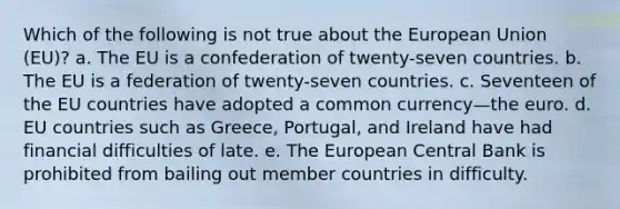 Which of the following is not true about the European Union (EU)? a. The EU is a confederation of twenty-seven countries. b. The EU is a federation of twenty-seven countries. c. Seventeen of the EU countries have adopted a common currency—the euro. d. EU countries such as Greece, Portugal, and Ireland have had financial difficulties of late. e. The European Central Bank is prohibited from bailing out member countries in difficulty.