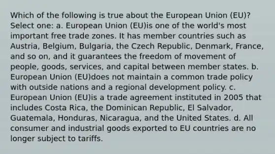 Which of the following is true about the European Union (EU)? Select one: a. European Union (EU)is one of the world's most important free trade zones. It has member countries such as Austria, Belgium, Bulgaria, the Czech Republic, Denmark, France, and so on, and it guarantees the freedom of movement of people, goods, services, and capital between member states. b. European Union (EU)does not maintain a common trade policy with outside nations and a regional development policy. c. European Union (EU)is a trade agreement instituted in 2005 that includes Costa Rica, the Dominican Republic, El Salvador, Guatemala, Honduras, Nicaragua, and the United States. d. All consumer and industrial goods exported to EU countries are no longer subject to tariffs.