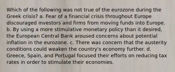 Which of the following was not true of the eurozone during the Greek crisis? a. Fear of a financial crisis throughout Europe discouraged investors and firms from moving funds into Europe. b. By using a more stimulative monetary policy than it desired, the European Central Bank aroused concerns about potential inflation in the eurozone. c. There was concern that the austerity conditions could weaken the country's economy further. d. Greece, Spain, and Portugal focused their efforts on reducing tax rates in order to stimulate their economies.