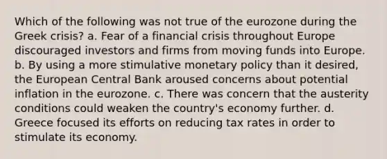 Which of the following was not true of the eurozone during the Greek crisis? a. Fear of a financial crisis throughout Europe discouraged investors and firms from moving funds into Europe. b. By using a more stimulative monetary policy than it desired, the European Central Bank aroused concerns about potential inflation in the eurozone. c. There was concern that the austerity conditions could weaken the country's economy further. d. Greece focused its efforts on reducing tax rates in order to stimulate its economy.