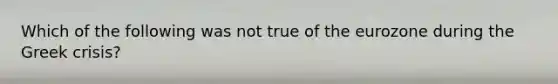 Which of the following was not true of the eurozone during the Greek crisis?