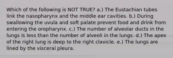 Which of the following is NOT TRUE? a.) The Eustachian tubes link the nasopharynx and the middle ear cavities. b.) During swallowing the uvula and soft palate prevent food and drink from entering the oropharynx. c.) The number of alveolar ducts in the lungs is less than the number of alveoli in the lungs. d.) The apex of the right lung is deep to the right clavicle. e.) The lungs are lined by the visceral pleura.