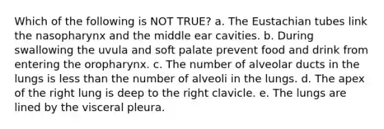 Which of the following is NOT TRUE? a. The Eustachian tubes link the nasopharynx and the middle ear cavities. b. During swallowing the uvula and soft palate prevent food and drink from entering the oropharynx. c. The number of alveolar ducts in the lungs is less than the number of alveoli in the lungs. d. The apex of the right lung is deep to the right clavicle. e. The lungs are lined by the visceral pleura.