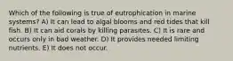 Which of the following is true of eutrophication in marine systems? A) It can lead to algal blooms and red tides that kill fish. B) It can aid corals by killing parasites. C) It is rare and occurs only in bad weather. D) It provides needed limiting nutrients. E) It does not occur.