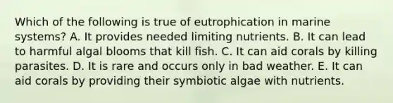 Which of the following is true of eutrophication in marine systems? A. It provides needed limiting nutrients. B. It can lead to harmful algal blooms that kill fish. C. It can aid corals by killing parasites. D. It is rare and occurs only in bad weather. E. It can aid corals by providing their symbiotic algae with nutrients.