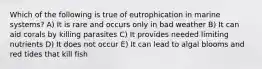 Which of the following is true of eutrophication in marine systems? A) It is rare and occurs only in bad weather B) It can aid corals by killing parasites C) It provides needed limiting nutrients D) It does not occur E) It can lead to algal blooms and red tides that kill fish