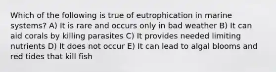 Which of the following is true of eutrophication in marine systems? A) It is rare and occurs only in bad weather B) It can aid corals by killing parasites C) It provides needed limiting nutrients D) It does not occur E) It can lead to algal blooms and red tides that kill fish