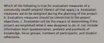 Which of the following is true for evaluation measures of a community health project? (Select all that apply.) a. Evaluation measures are to be designed during the planning of the project. b. Evaluation measures should be connected to the project objectives. c. Evaluation will be the means of determining if the project accomplished what it was designed to do. d. can include information from questionnaires, pretests and posttests of knowledge, focus groups, numbers of participants, and student reflections.