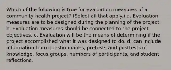 Which of the following is true for evaluation measures of a community health project? (Select all that apply.) a. Evaluation measures are to be designed during the planning of the project. b. Evaluation measures should be connected to the project objectives. c. Evaluation will be the means of determining if the project accomplished what it was designed to do. d. can include information from questionnaires, pretests and posttests of knowledge, focus groups, numbers of participants, and student reflections.