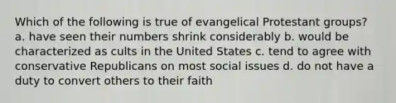 Which of the following is true of evangelical Protestant groups? a. have seen their numbers shrink considerably b. would be characterized as cults in the United States c. tend to agree with conservative Republicans on most social issues d. do not have a duty to convert others to their faith