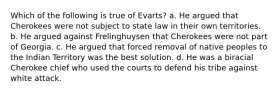 Which of the following is true of Evarts? a. He argued that Cherokees were not subject to state law in their own territories. b. He argued against Frelinghuysen that Cherokees were not part of Georgia. c. He argued that forced removal of native peoples to the Indian Territory was the best solution. d. He was a biracial Cherokee chief who used the courts to defend his tribe against white attack.