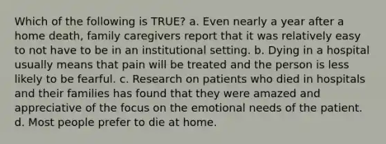 Which of the following is TRUE? a. Even nearly a year after a home death, family caregivers report that it was relatively easy to not have to be in an institutional setting. b. Dying in a hospital usually means that pain will be treated and the person is less likely to be fearful. c. Research on patients who died in hospitals and their families has found that they were amazed and appreciative of the focus on the emotional needs of the patient. d. Most people prefer to die at home.