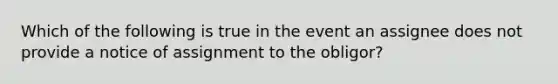 Which of the following is true in the event an assignee does not provide a notice of assignment to the obligor?