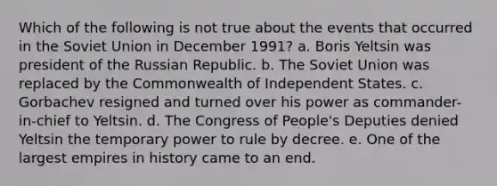 Which of the following is not true about the events that occurred in the Soviet Union in December 1991? a. Boris Yeltsin was president of the Russian Republic. b. The Soviet Union was replaced by the Commonwealth of Independent States. c. Gorbachev resigned and turned over his power as commander-in-chief to Yeltsin. d. The Congress of People's Deputies denied Yeltsin the temporary power to rule by decree. e. One of the largest empires in history came to an end.