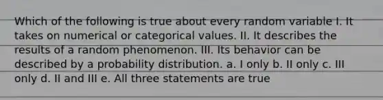 Which of the following is true about every random variable I. It takes on numerical or categorical values. II. It describes the results of a random phenomenon. III. Its behavior can be described by a probability distribution. a. I only b. II only c. III only d. II and III e. All three statements are true