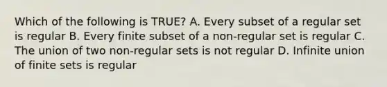 Which of the following is TRUE? A. Every subset of a regular set is regular B. Every finite subset of a non-regular set is regular C. The union of two non-regular sets is not regular D. Infinite union of finite sets is regular