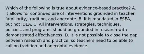 Which of the following is true about evidence-based practice? A. It allows for continued use of interventions grounded in teacher familiarity, tradition, and anecdote. B. It is mandated in ESEA, but not IDEA. C. All interventions, strategies, techniques, policies, and programs should be grounded in research with demonstrated effectiveness. D. It is not possible to close the gap between research and practice, so teachers need to be able to call on tradition and anecdotal evidence.