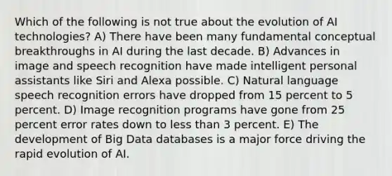 Which of the following is not true about the evolution of AI technologies? A) There have been many fundamental conceptual breakthroughs in AI during the last decade. B) Advances in image and speech recognition have made intelligent personal assistants like Siri and Alexa possible. C) Natural language speech recognition errors have dropped from 15 percent to 5 percent. D) Image recognition programs have gone from 25 percent error rates down to less than 3 percent. E) The development of Big Data databases is a major force driving the rapid evolution of AI.