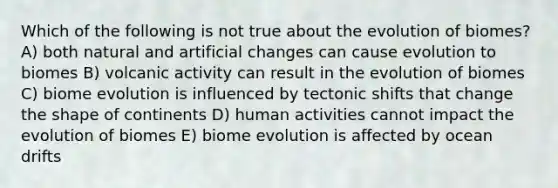 Which of the following is not true about the evolution of biomes? A) both natural and artificial changes can cause evolution to biomes B) volcanic activity can result in the evolution of biomes C) biome evolution is influenced by tectonic shifts that change the shape of continents D) human activities cannot impact the evolution of biomes E) biome evolution is affected by ocean drifts