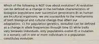 Which of the following is NOT true about evolution? A) evolution can be defined as a change in the heritable characteristics of biological populations over successive generations B) as human are bicultural organisms, we are susceptible to the mechanisms of both biological and cultural change that affect our adaptations. C) For population genetics, evolution can be defined as a change in allele frequencies through time D) while traits vary between individuals, only populations evolve E) a mutation in a somatic cell in one or more individuals in a population constitutes evolution.