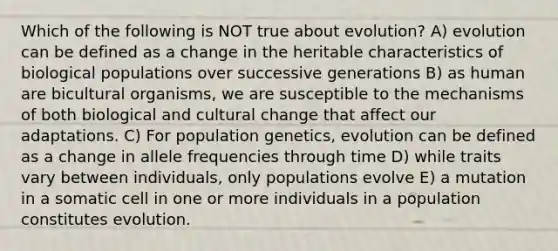 Which of the following is NOT true about evolution? A) evolution can be defined as a change in the heritable characteristics of biological populations over successive generations B) as human are bicultural organisms, we are susceptible to the mechanisms of both biological and cultural change that affect our adaptations. C) For population genetics, evolution can be defined as a change in allele frequencies through time D) while traits vary between individuals, only populations evolve E) a mutation in a somatic cell in one or more individuals in a population constitutes evolution.