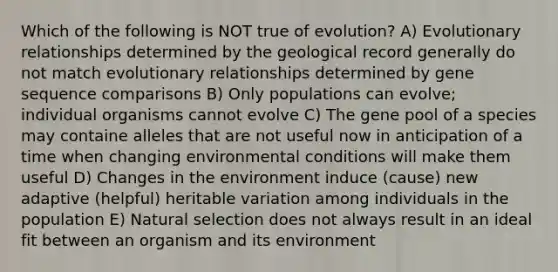 Which of the following is NOT true of evolution? A) Evolutionary relationships determined by the geological record generally do not match evolutionary relationships determined by gene sequence comparisons B) Only populations can evolve; individual organisms cannot evolve C) The gene pool of a species may containe alleles that are not useful now in anticipation of a time when changing environmental conditions will make them useful D) Changes in the environment induce (cause) new adaptive (helpful) heritable variation among individuals in the population E) Natural selection does not always result in an ideal fit between an organism and its environment