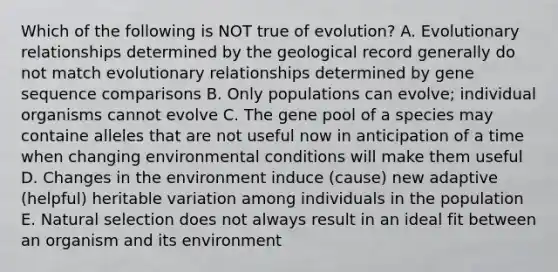 Which of the following is NOT true of evolution? A. Evolutionary relationships determined by the geological record generally do not match evolutionary relationships determined by gene sequence comparisons B. Only populations can evolve; individual organisms cannot evolve C. The gene pool of a species may containe alleles that are not useful now in anticipation of a time when changing environmental conditions will make them useful D. Changes in the environment induce (cause) new adaptive (helpful) heritable variation among individuals in the population E. Natural selection does not always result in an ideal fit between an organism and its environment