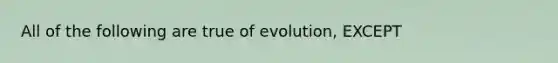 All of the following are true of evolution, EXCEPT