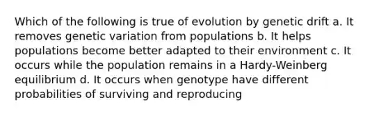 Which of the following is true of evolution by genetic drift a. It removes genetic variation from populations b. It helps populations become better adapted to their environment c. It occurs while the population remains in a Hardy-Weinberg equilibrium d. It occurs when genotype have different probabilities of surviving and reproducing