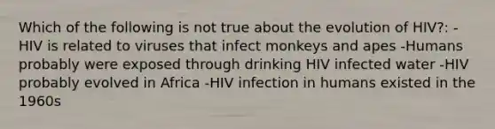 Which of the following is not true about the evolution of HIV?: -HIV is related to viruses that infect monkeys and apes -Humans probably were exposed through drinking HIV infected water -HIV probably evolved in Africa -HIV infection in humans existed in the 1960s