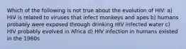 Which of the following is not true about the evolution of HIV: a) HIV is related to viruses that infect monkeys and apes b) humans probably were exposed through drinking HIV infected water c) HIV probably evolved in Africa d) HIV infection in humans existed in the 1960s