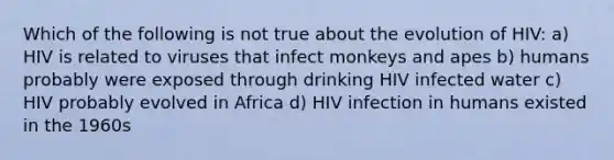 Which of the following is not true about the evolution of HIV: a) HIV is related to viruses that infect monkeys and apes b) humans probably were exposed through drinking HIV infected water c) HIV probably evolved in Africa d) HIV infection in humans existed in the 1960s