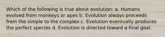 Which of the following is true about evolution: a. Humans evolved from monkeys or apes b. Evolution always proceeds from the simple to the complex c. Evolution eventually produces the perfect species d. Evolution is directed toward a final goal.