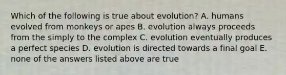 Which of the following is true about evolution? A. humans evolved from monkeys or apes B. evolution always proceeds from the simply to the complex C. evolution eventually produces a perfect species D. evolution is directed towards a final goal E. none of the answers listed above are true