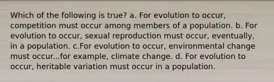 Which of the following is true? a. For evolution to occur, competition must occur among members of a population. b. For evolution to occur, sexual reproduction must occur, eventually, in a population. c.For evolution to occur, environmental change must occur...for example, climate change. d. For evolution to occur, heritable variation must occur in a population.