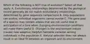 Which of the following is NOT true of evolution? Select all that apply. A. Evolutionary relationships determined by the geological record generally do not match evolutionary relationships determined by gene sequence comparisons B. Only populations can evolve; individual organisms cannot evolve C. The gene pool of a species may contain alleles that are not useful now in anticipation of a time when changing environmental conditions will make them useful D. Changes in the environment induce (cause) new adaptive (helpful) heritable variation among individuals in the population E. Natural selection does not always result in an ideal fit between an organism and its environment