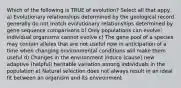 Which of the following is TRUE of evolution? Select all that appy. a) Evolutionary relationships determined by the geological record generally do not match evolutionary relationships determined by gene sequence comparisons b) Only populations can evolve; individual organisms cannot evolve c) The gene pool of a species may contain alleles that are not useful now in anticipation of a time when changing environmental conditions will make them useful d) Changes in the environment induce (cause) new adaptive (helpful) heritable variation among individuals in the population e) Natural selection does not always result in an ideal fit between an organism and its environment