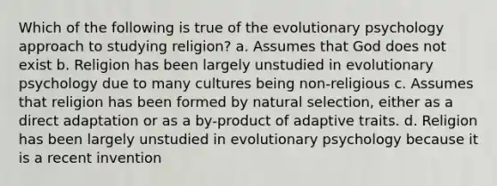 Which of the following is true of the evolutionary psychology approach to studying religion? a. Assumes that God does not exist b. Religion has been largely unstudied in evolutionary psychology due to many cultures being non-religious c. Assumes that religion has been formed by natural selection, either as a direct adaptation or as a by-product of adaptive traits. d. Religion has been largely unstudied in evolutionary psychology because it is a recent invention