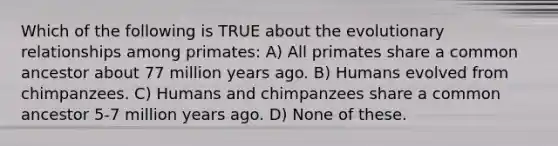 Which of the following is TRUE about the evolutionary relationships among primates: A) All primates share a common ancestor about 77 million years ago. B) Humans evolved from chimpanzees. C) Humans and chimpanzees share a common ancestor 5-7 million years ago. D) None of these.