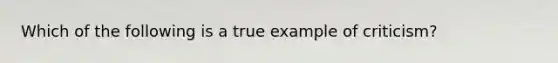Which of the following is a true example of criticism?