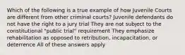 Which of the following is a true example of how Juvenile Courts are different from other criminal courts? Juvenile defendants do not have the right to a jury trial They are not subject to the constitutional "public trial" requirement They emphasize rehabilitation as opposed to retribution, incapacitation, or deterrence All of these answers apply