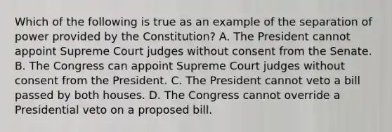 Which of the following is true as an example of the separation of power provided by the Constitution? A. The President cannot appoint Supreme Court judges without consent from the Senate. B. The Congress can appoint Supreme Court judges without consent from the President. C. The President cannot veto a bill passed by both houses. D. The Congress cannot override a Presidential veto on a proposed bill.