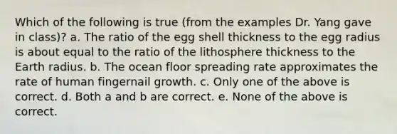 Which of the following is true (from the examples Dr. Yang gave in class)? a. The ratio of the egg shell thickness to the egg radius is about equal to the ratio of the lithosphere thickness to the Earth radius. b. The ocean floor spreading rate approximates the rate of human fingernail growth. c. Only one of the above is correct. d. Both a and b are correct. e. None of the above is correct.