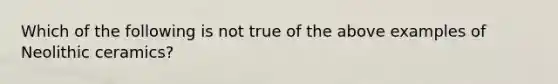 Which of the following is not true of the above examples of Neolithic ceramics?