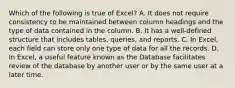 Which of the following is true of Excel? A. It does not require consistency to be maintained between column headings and the type of data contained in the column. B. It has a well-defined structure that includes tables, queries, and reports. C. In Excel, each field can store only one type of data for all the records. D. In Excel, a useful feature known as the Database facilitates review of the database by another user or by the same user at a later time.