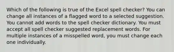 Which of the following is true of the Excel spell checker? You can change all instances of a flagged word to a selected suggestion. You cannot add words to the spell checker dictionary. You must accept all spell checker suggested replacement words. For multiple instances of a misspelled word, you must change each one individually.