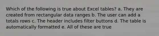 Which of the following is true about Excel tables? a. They are created from rectangular data ranges b. The user can add a totals rows c. The header includes filter buttons d. The table is automatically formatted e. All of these are true