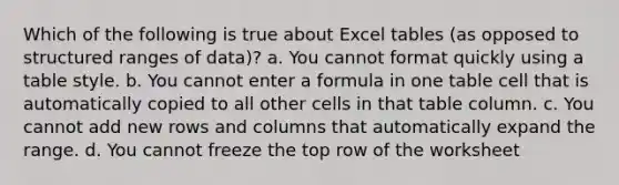 Which of the following is true about Excel tables (as opposed to structured ranges of data)? a. You cannot format quickly using a table style. b. You cannot enter a formula in one table cell that is automatically copied to all other cells in that table column. c. You cannot add new rows and columns that automatically expand the range. d. You cannot freeze the top row of the worksheet